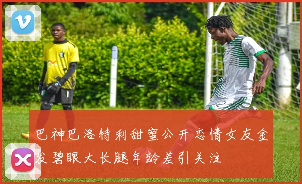巴神巴洛特利甜蜜公开恋情女友金发碧眼大长腿年龄差引关注