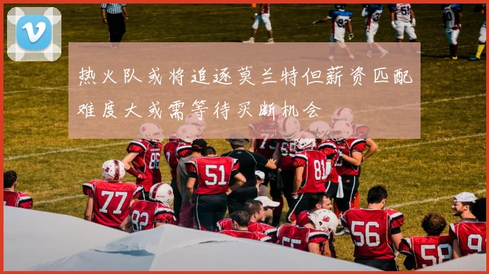 热火队或将追逐莫兰特但薪资匹配难度大或需等待买断机会
