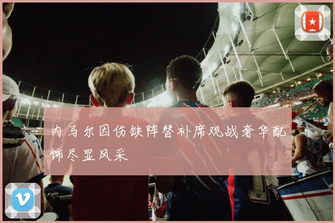 内马尔因伤缺阵替补席观战奢华配饰尽显风采