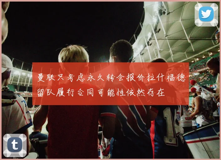 曼联只考虑永久转会报价拉什福德留队履行合同可能性依然存在