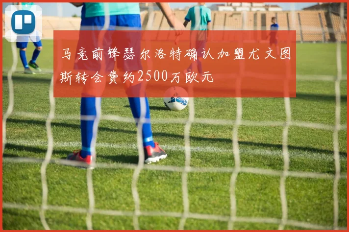 马竞前锋瑟尔洛特确认加盟尤文图斯转会费约2500万欧元