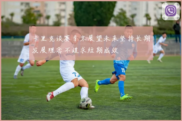卡里克谈赛季末展望未来坚持长期发展理念不追求短期成效