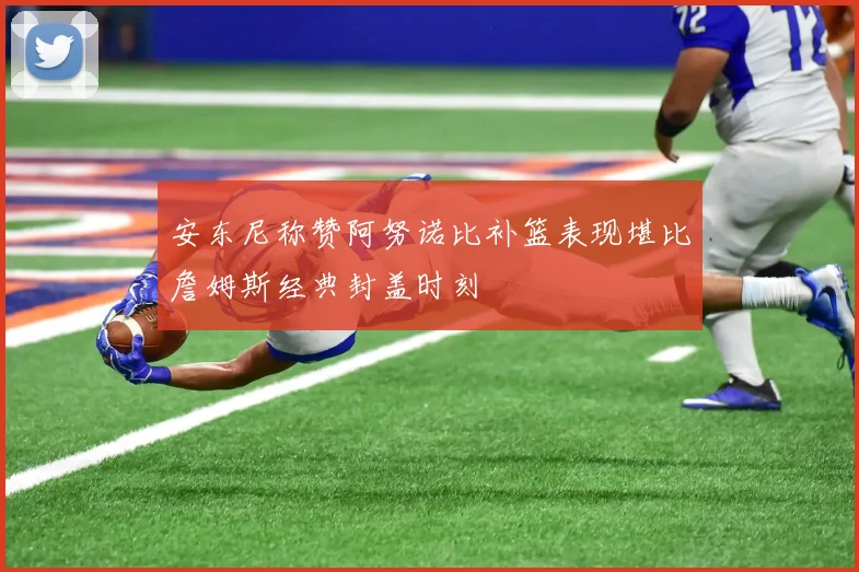 安东尼称赞阿努诺比补篮表现堪比詹姆斯经典封盖时刻