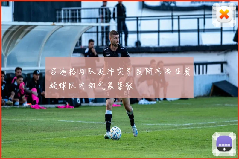 吕迪格与队友冲突引发阿韦洛亚质疑球队内部气氛紧张