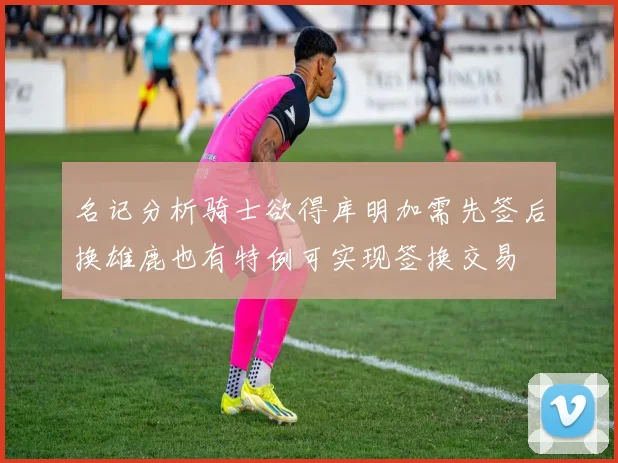 名记分析骑士欲得库明加需先签后换雄鹿也有特例可实现签换交易