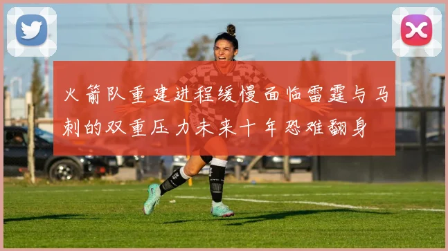 火箭队重建进程缓慢面临雷霆与马刺的双重压力未来十年恐难翻身