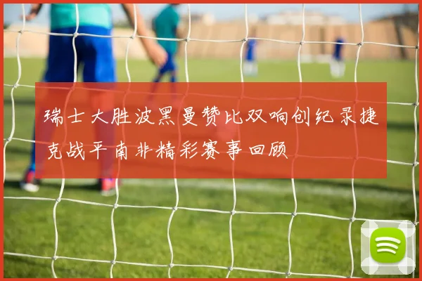 瑞士大胜波黑曼赞比双响创纪录捷克战平南非精彩赛事回顾