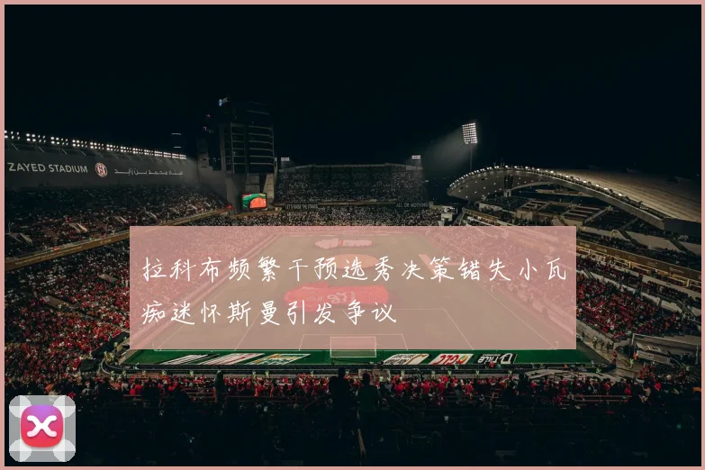 拉科布频繁干预选秀决策错失小瓦痴迷怀斯曼引发争议