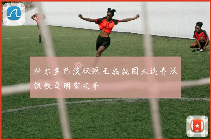 科尔多巴谈双冠王成就国米选齐沃执教是明智之举